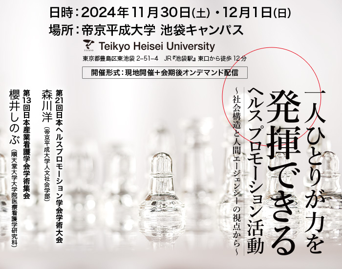 【日時】2024年11月30日（土）・12月1日（日）　【場所】帝京平成大学 池袋キャンパス（東京都豊島区東池袋2−51−4　JR『池袋駅』 東口から徒歩12分）　【開催形式】現地開催＋会期後オンデマンド配信　【大会長・集会長】第21回日本ヘルスプロモーション学会学術大会：森川洋（帝京平成大学人文社会学部）　第13回日本産業看護学会学術集会：櫻井しのぶ（順天堂大学大学院医療看護学研究科）　【テーマ】一人ひとりが力を発揮できるヘルスプロモーション活動～社会構造と人間エージェンシーの視点から～